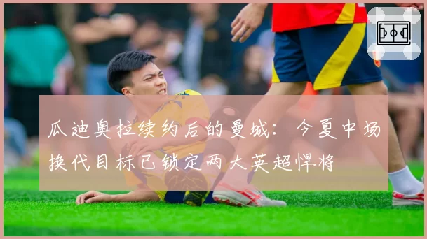 瓜迪奥拉续约后的曼城：今夏中场换代目标已锁定两大英超悍将
