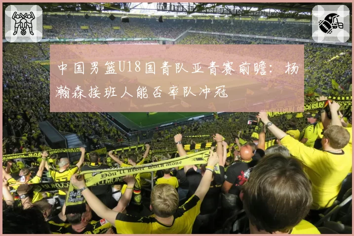 中国男篮U18国青队亚青赛前瞻：杨瀚森接班人能否率队冲冠