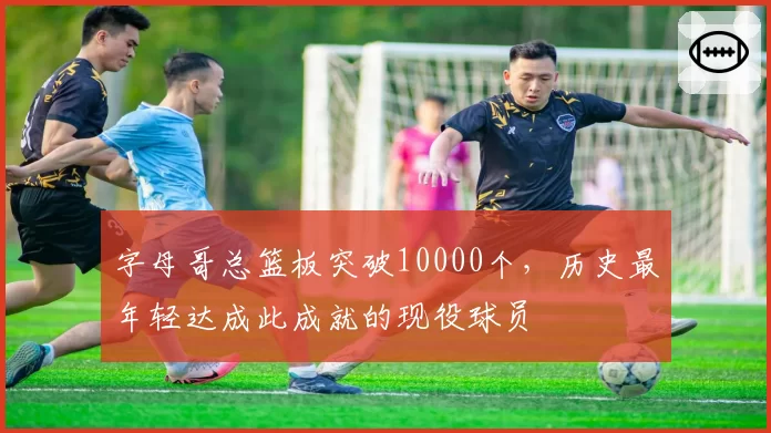 字母哥总篮板突破10000个，历史最年轻达成此成就的现役球员