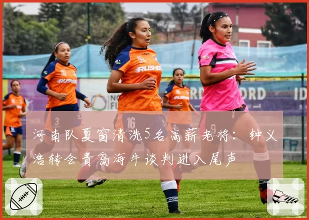 河南队夏窗清洗5名高薪老将：钟义浩转会青岛海牛谈判进入尾声