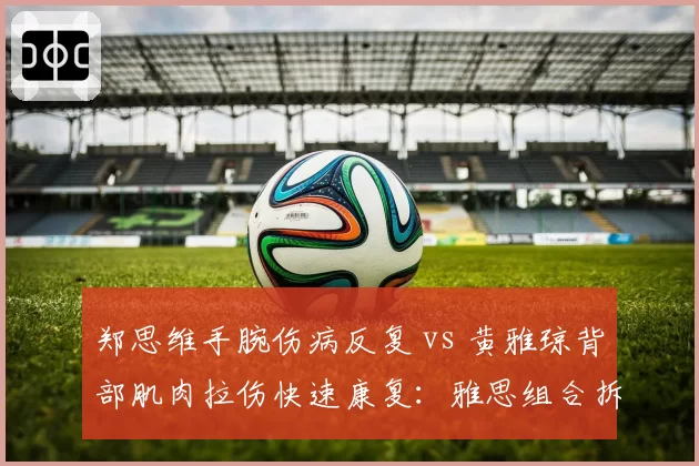 郑思维手腕伤病反复 vs 黄雅琼背部肌肉拉伤快速康复:雅思组合拆对危机暂时解除