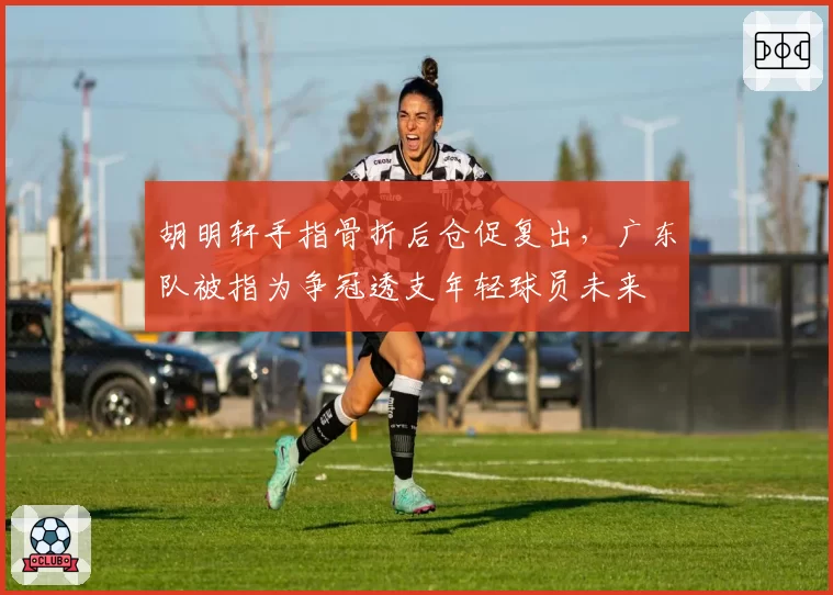 胡明轩手指骨折后仓促复出，广东队被指为争冠透支年轻球员未来