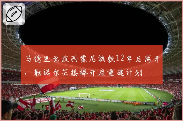 马德里竞技西蒙尼执教12年后离开，勒诺尔芒接棒开启重建计划