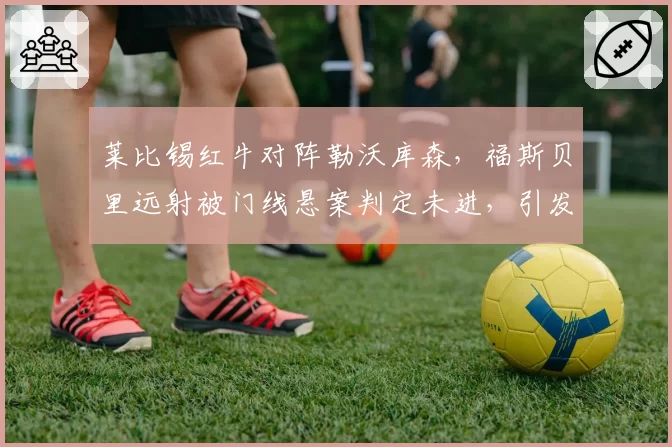 莱比锡红牛对阵勒沃库森，福斯贝里远射被门线悬案判定未进，引发球迷骚乱
