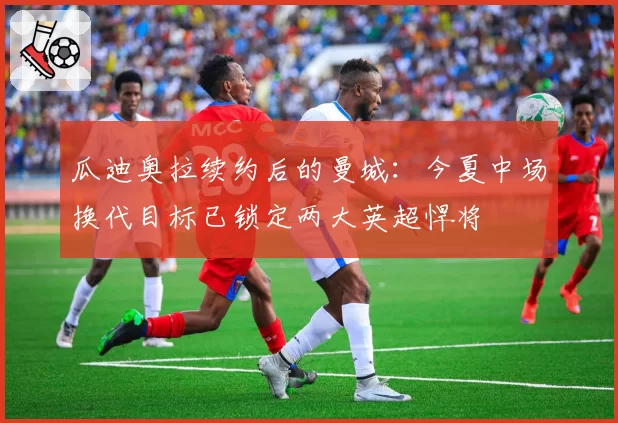 瓜迪奥拉续约后的曼城：今夏中场换代目标已锁定两大英超悍将