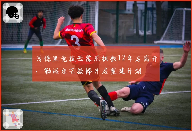 马德里竞技西蒙尼执教12年后离开，勒诺尔芒接棒开启重建计划