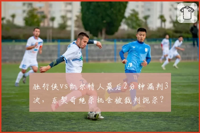 独行侠vs凯尔特人最后2分钟漏判3次，东契奇绝杀机会被裁判扼杀？