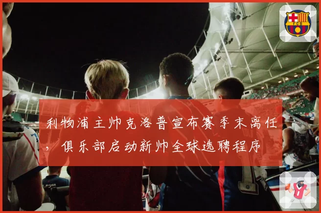 利物浦主帅克洛普宣布赛季末离任，俱乐部启动新帅全球选聘程序