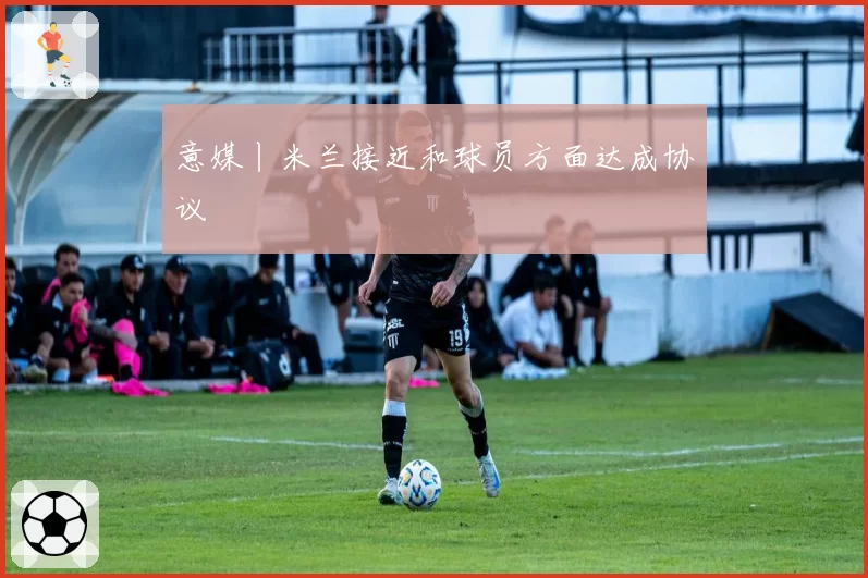 意媒丨米兰接近和球员方面达成协议