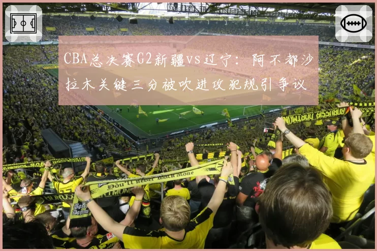 CBA总决赛G2新疆vs辽宁：阿不都沙拉木关键三分被吹进攻犯规引争议