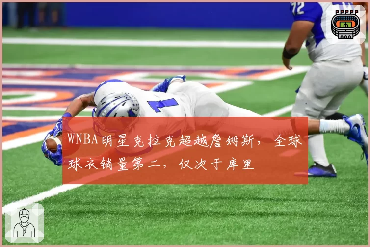 WNBA明星克拉克超越詹姆斯，全球球衣销量第二，仅次于库里