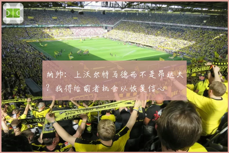 纳帅:上沃尔特马德而不是昂达夫?我得给前者机会以恢复信心