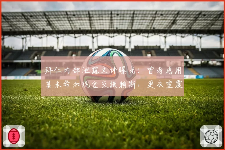 拜仁内部泄露文件曝光:曾考虑用基米希加现金交换赖斯,更衣室震动