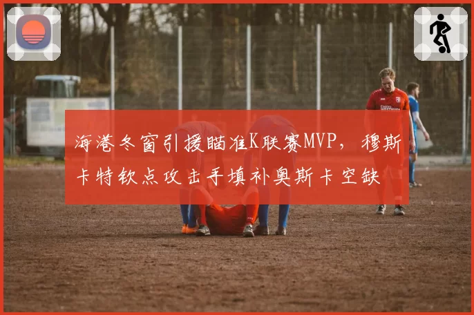 海港冬窗引援瞄准K联赛MVP,穆斯卡特钦点攻击手填补奥斯卡空缺