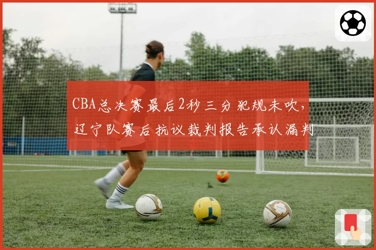 CBA总决赛最后2秒三分犯规未吹，辽宁队赛后抗议裁判报告承认漏判