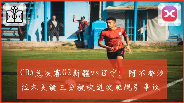 CBA总决赛G2新疆vs辽宁：阿不都沙拉木关键三分被吹进攻犯规引争议