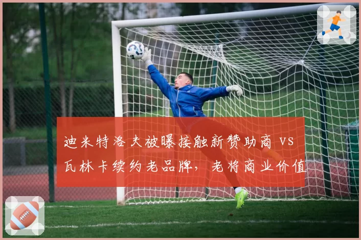 迪米特洛夫被曝接触新赞助商 vs 瓦林卡续约老品牌，老将商业价值持续分化