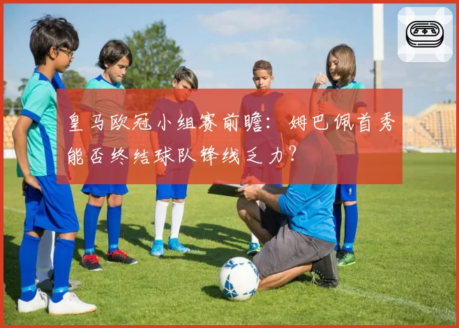 皇马欧冠小组赛前瞻：姆巴佩首秀能否终结球队锋线乏力？