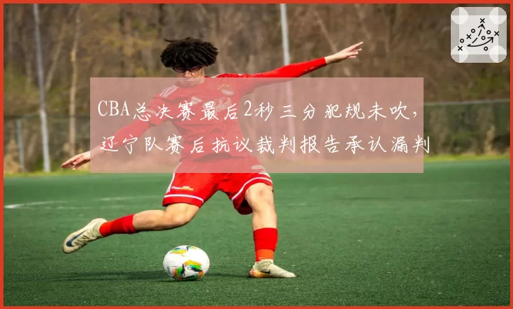 CBA总决赛最后2秒三分犯规未吹，辽宁队赛后抗议裁判报告承认漏判