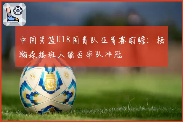 中国男篮U18国青队亚青赛前瞻：杨瀚森接班人能否率队冲冠