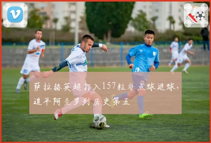 萨拉赫英超打入157粒非点球进球，追平阿圭罗列历史第五