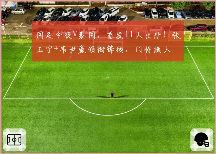国足今夜V泰国,首发11人出炉!张玉宁+韦世豪领衔锋线,门将换人