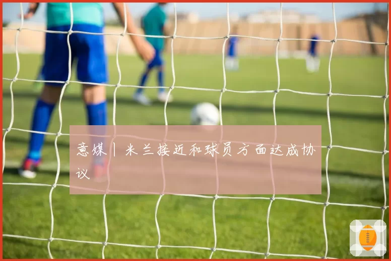 意媒丨米兰接近和球员方面达成协议
