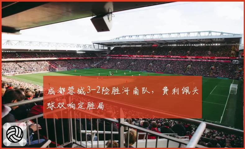 成都蓉城3-2险胜河南队，费利佩头球双响定胜局