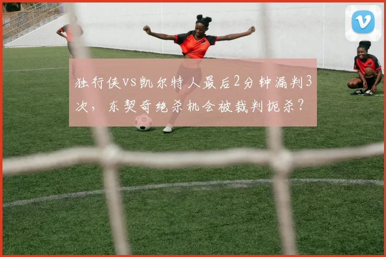 独行侠vs凯尔特人最后2分钟漏判3次，东契奇绝杀机会被裁判扼杀？