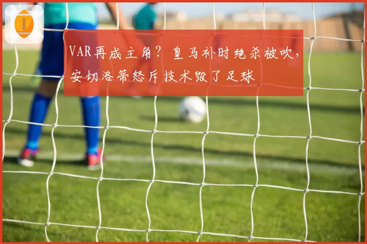 VAR再成主角？皇马补时绝杀被吹，安切洛蒂怒斥技术毁了足球
