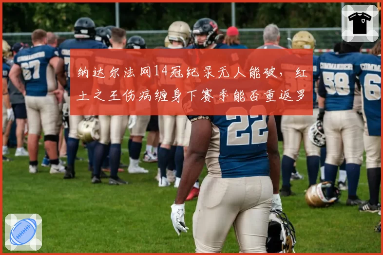 纳达尔法网14冠纪录无人能破，红土之王伤病缠身下赛季能否重返罗兰加洛斯？