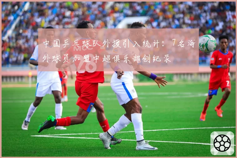 中国乒乓球队外援引入统计：7名海外球员加盟中超俱乐部创纪录