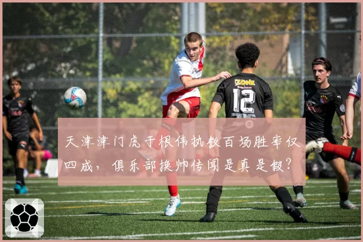 天津津门虎于根伟执教百场胜率仅四成，俱乐部换帅传闻是真是假？