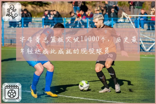 字母哥总篮板突破10000个，历史最年轻达成此成就的现役球员