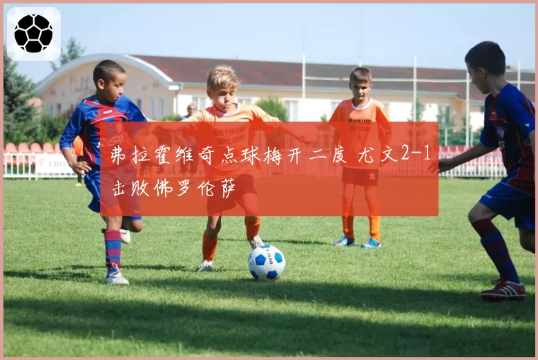 弗拉霍维奇点球梅开二度 尤文2-1击败佛罗伦萨