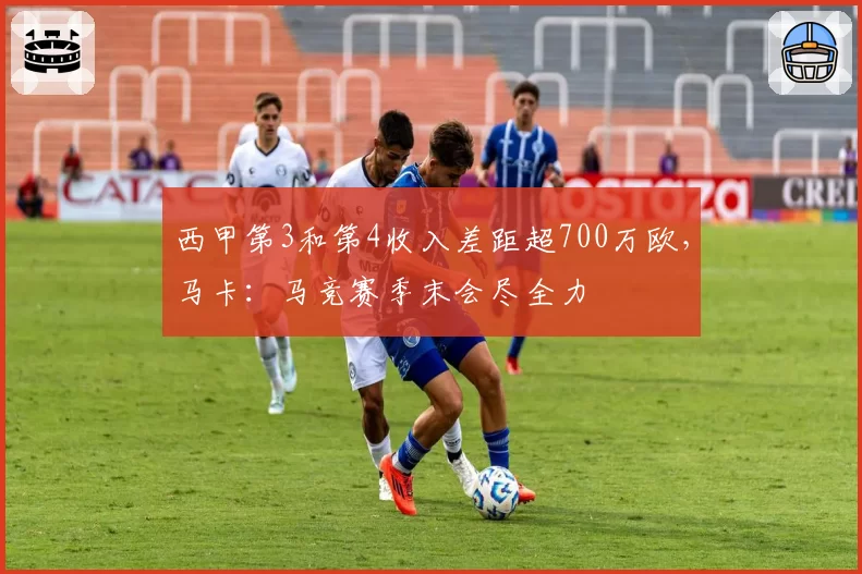 西甲第3和第4收入差距超700万欧，马卡：马竞赛季末会尽全力