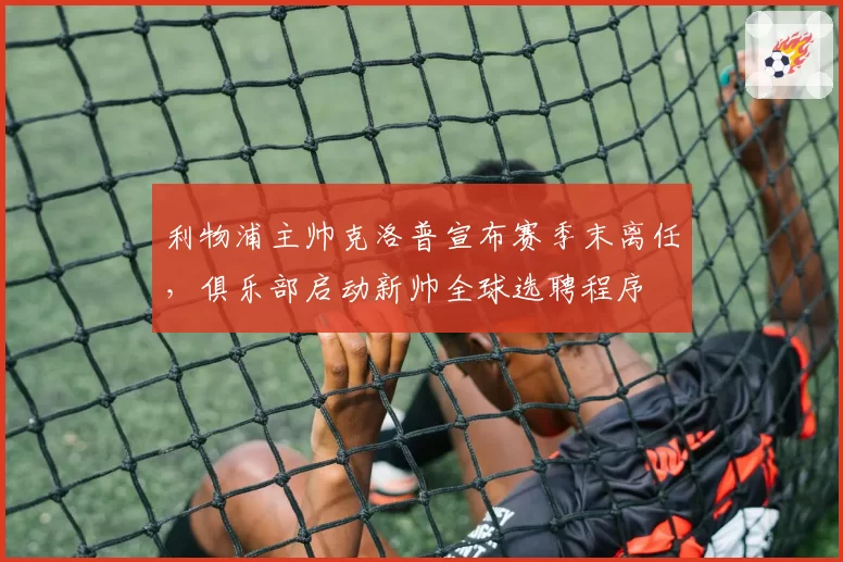 利物浦主帅克洛普宣布赛季末离任，俱乐部启动新帅全球选聘程序