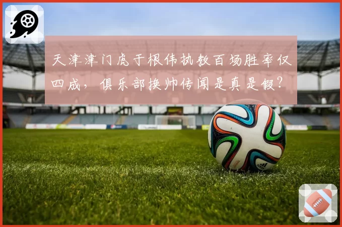 天津津门虎于根伟执教百场胜率仅四成，俱乐部换帅传闻是真是假？