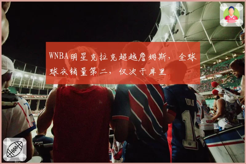 WNBA明星克拉克超越詹姆斯,全球球衣销量第二,仅次于库里