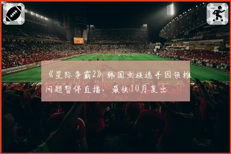 《星际争霸2》韩国虫族选手因颈椎问题暂停直播，最快10月复出