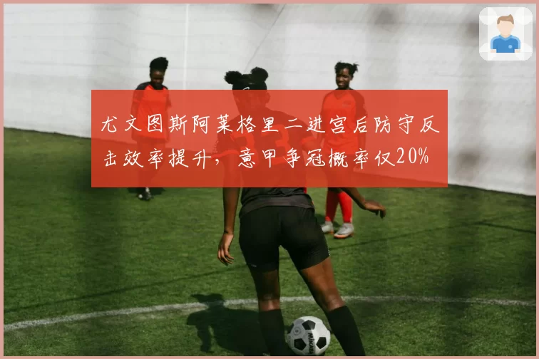 尤文图斯阿莱格里二进宫后防守反击效率提升，意甲争冠概率仅20%