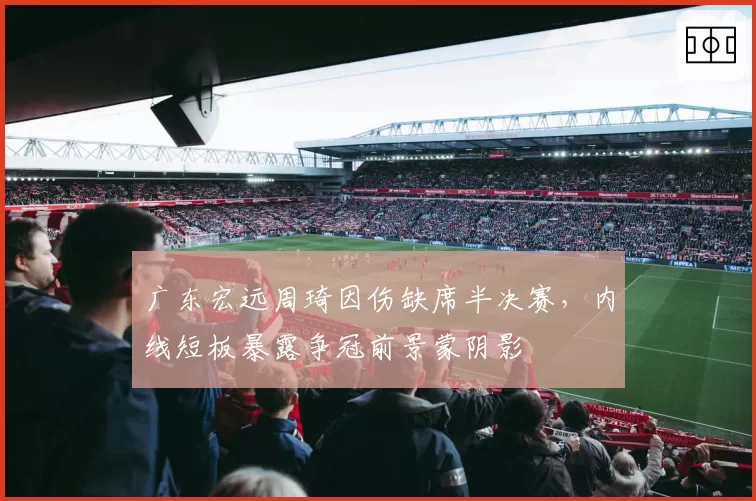 广东宏远周琦因伤缺席半决赛，内线短板暴露争冠前景蒙阴影