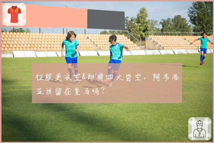 征服更衣室&即将四大皆空，阿韦洛亚该留在皇马吗？