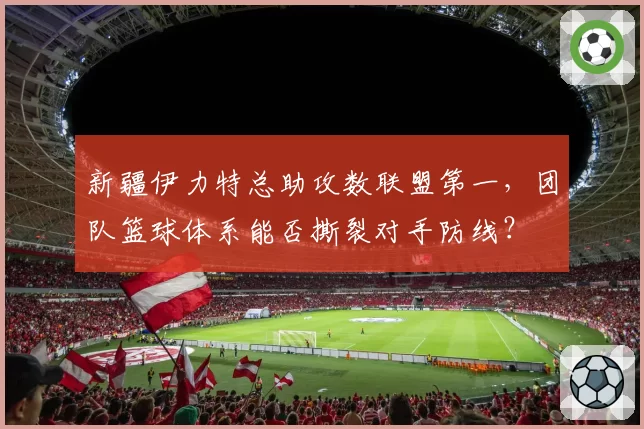 新疆伊力特总助攻数联盟第一,团队篮球体系能否撕裂对手防线?
