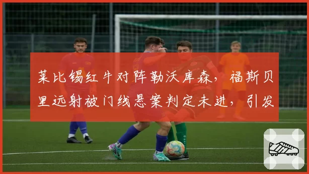 莱比锡红牛对阵勒沃库森，福斯贝里远射被门线悬案判定未进，引发球迷骚乱