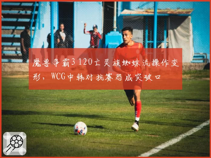 魔兽争霸3 120亡灵族蜘蛛流操作变形，WCG中韩对抗赛恐成突破口