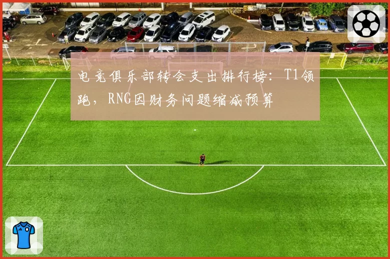 电竞俱乐部转会支出排行榜：T1领跑，RNG因财务问题缩减预算
