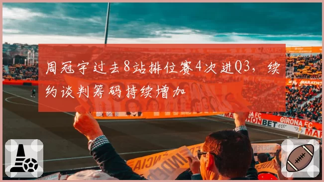 周冠宇过去8站排位赛4次进Q3，续约谈判筹码持续增加