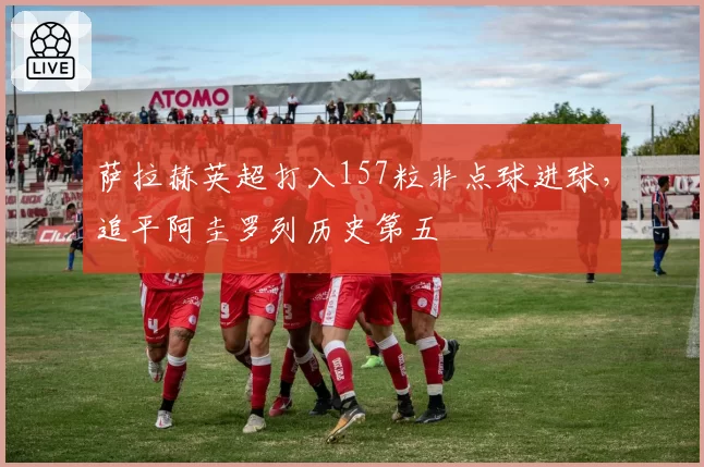 萨拉赫英超打入157粒非点球进球，追平阿圭罗列历史第五